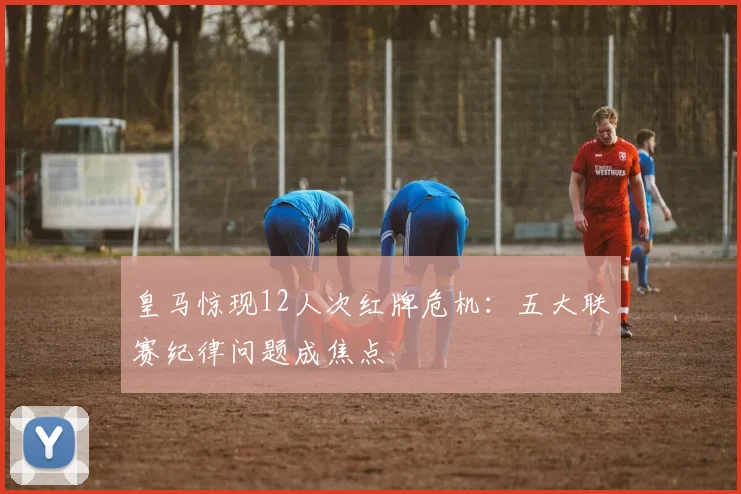 皇马惊现12人次红牌危机:五大联赛纪律问题成焦点