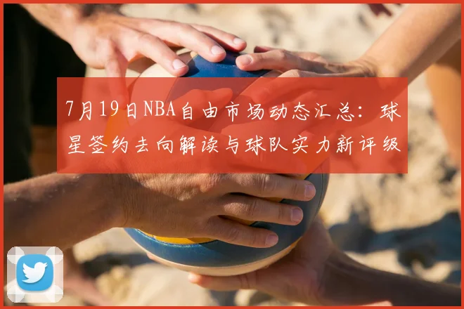 7月19日NBA自由市场动态汇总:球星签约去向解读与球队实力新评级