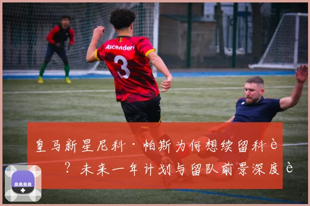 皇马新星尼科·帕斯为何想续留科莫？未来一年计划与留队前景深度解析