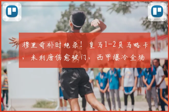 穆里奇补时绝杀!皇马1-2负马略卡,米利唐伤愈破门,西甲爆冷全场回顾