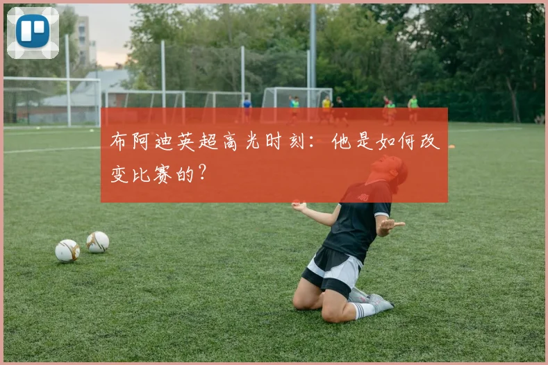 布阿迪英超高光时刻:他是如何改变比赛的?