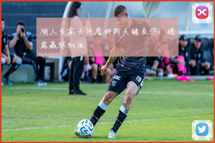 湖人专家点评詹姆斯关键表现,透露赢球秘诀