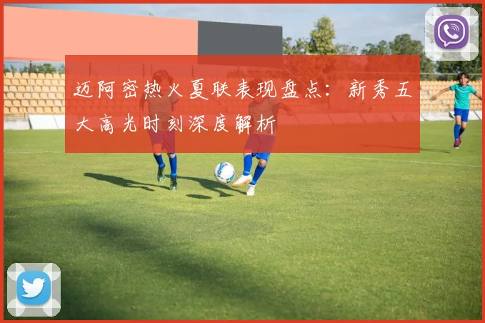 迈阿密热火夏联表现盘点：新秀五大高光时刻深度解析